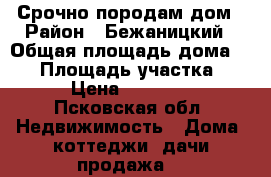 Срочно породам дом › Район ­ Бежаницкий › Общая площадь дома ­ 50 › Площадь участка ­ 50 › Цена ­ 550 000 - Псковская обл. Недвижимость » Дома, коттеджи, дачи продажа   